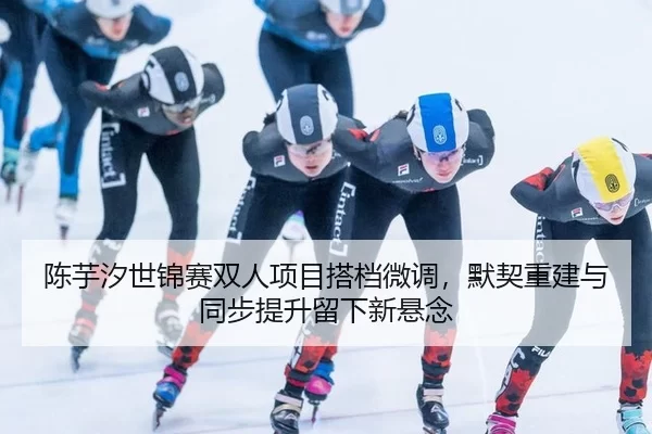 陈芋汐世锦赛双人项目搭档微调，默契重建与同步提升留下新悬念